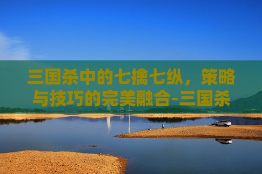 三国杀中的七擒七纵，策略与技巧的完美融合-三国杀七擒孟获玩法攻略