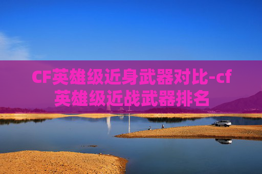 CF英雄级近身武器对比-cf英雄级近战武器排名