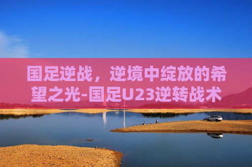 国足逆战，逆境中绽放的希望之光-国足U23逆转战术