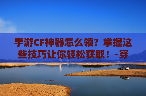 手游CF神器怎么领？掌握这些技巧让你轻松获取！-穿越火线如何领取神器