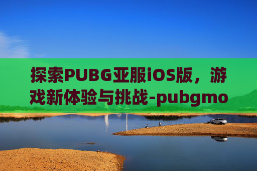 探索PUBG亚服iOS版，游戏新体验与挑战-pubgmobile亚服ios