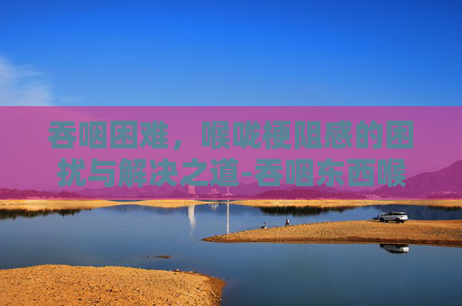 吞咽困难，喉咙梗阻感的困扰与解决之道-吞咽东西喉咙有梗阻感喝水时没有