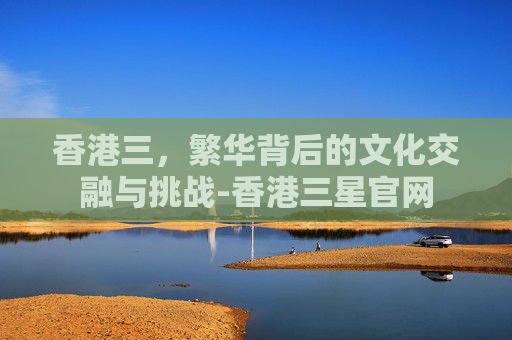 香港三，繁华背后的文化交融与挑战-香港三星官网