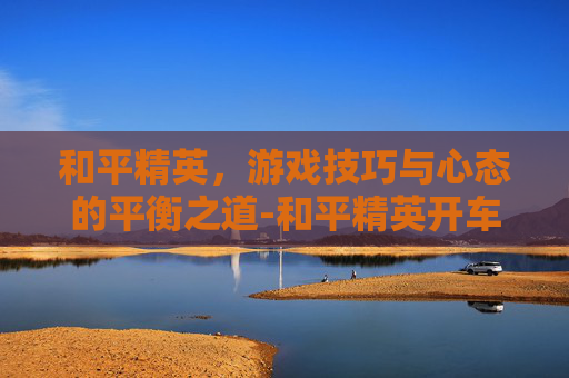 和平精英，游戏技巧与心态的平衡之道-和平精英开车最帅的