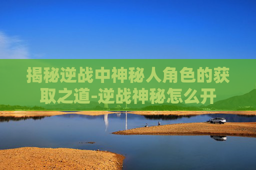 揭秘逆战中神秘人角色的获取之道-逆战神秘怎么开