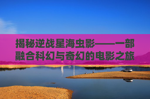 揭秘逆战星海虫影——一部融合科幻与奇幻的电影之旅-逆战星海虫影是什么电影啊