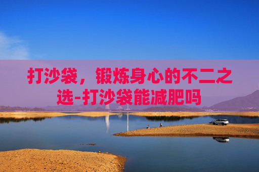 打沙袋，锻炼身心的不二之选-打沙袋能减肥吗