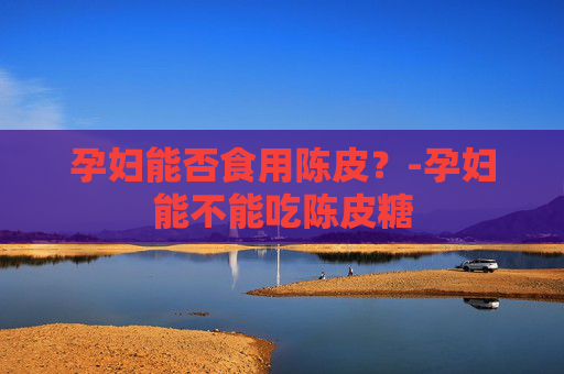 孕妇能否食用陈皮？-孕妇能不能吃陈皮糖