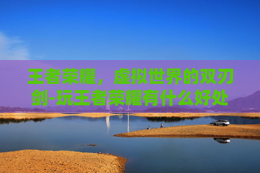 王者荣耀，虚拟世界的双刃剑-玩王者荣耀有什么好处和坏处