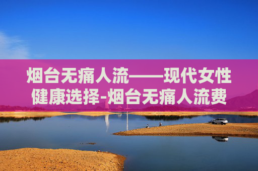烟台无痛人流——现代女性健康选择-烟台无痛人流费用明细