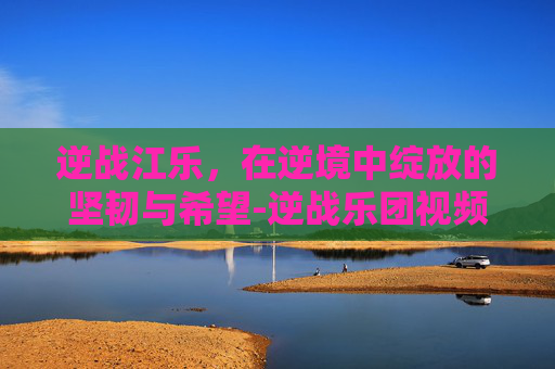 逆战江乐，在逆境中绽放的坚韧与希望-逆战乐团视频