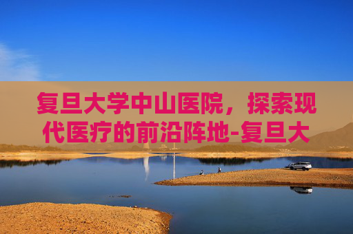 复旦大学中山医院，探索现代医疗的前沿阵地-复旦大学中山医院地址