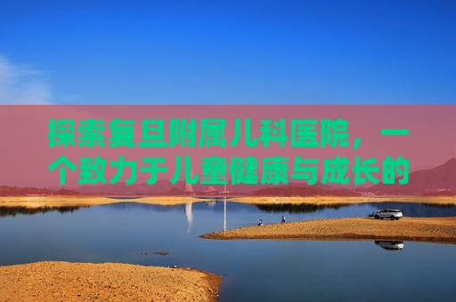 探索复旦附属儿科医院，一个致力于儿童健康与成长的医疗圣地-复旦附属儿科医院柴毅明