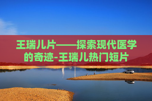 王瑞儿片——探索现代医学的奇迹-王瑞儿热门短片