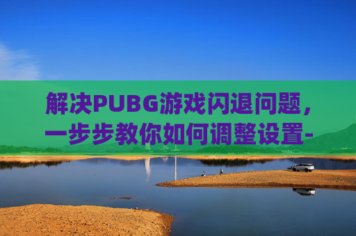 解决PUBG游戏闪退问题，一步步教你如何调整设置-pubg游戏闪退是什么情况