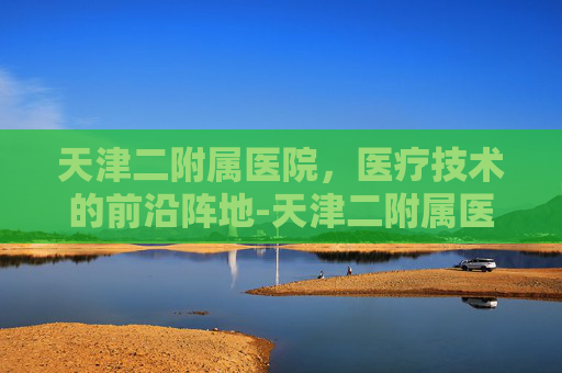 天津二附属医院，医疗技术的前沿阵地-天津二附属医院地址