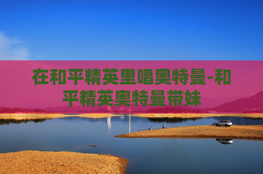在和平精英里唱奥特曼-和平精英奥特曼带妹