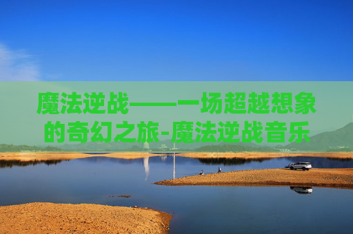 魔法逆战——一场超越想象的奇幻之旅-魔法逆战音乐视频