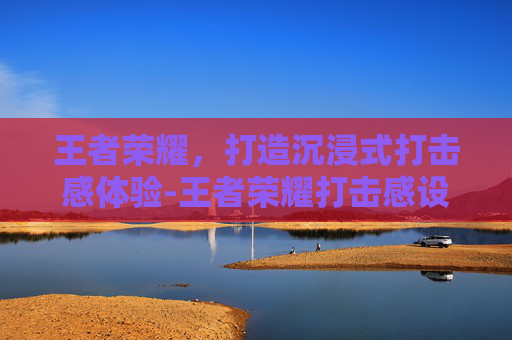 王者荣耀，打造沉浸式打击感体验-王者荣耀打击感设置