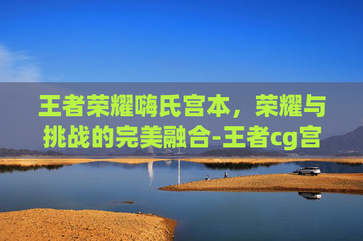 王者荣耀嗨氏宫本，荣耀与挑战的完美融合-王者cg宫本