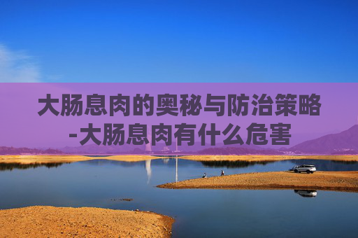 大肠息肉的奥秘与防治策略-大肠息肉有什么危害