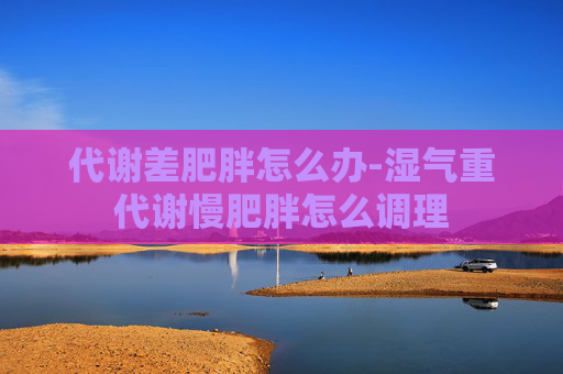 代谢差肥胖怎么办-湿气重代谢慢肥胖怎么调理