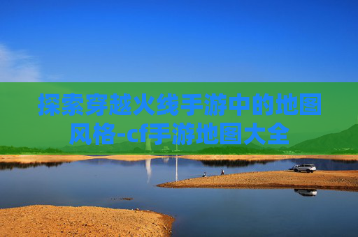 探索穿越火线手游中的地图风格-cf手游地图大全