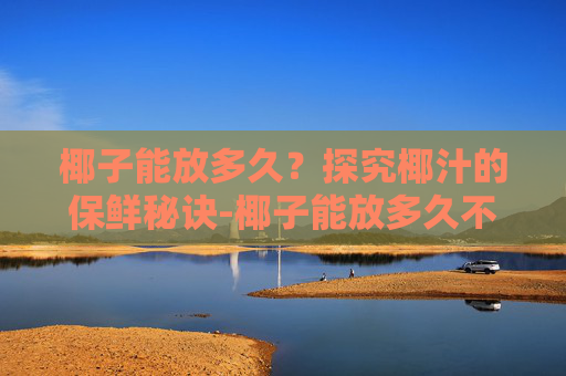 椰子能放多久？探究椰汁的保鲜秘诀-椰子能放多久不能喝