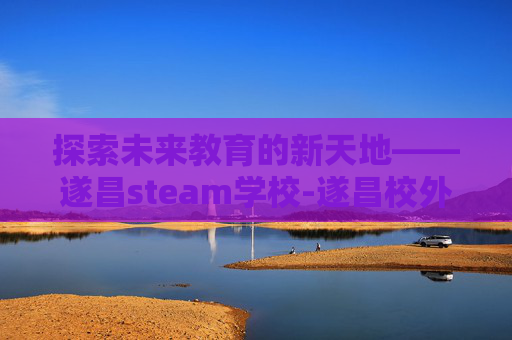 探索未来教育的新天地——遂昌steam学校-遂昌校外培训有哪些