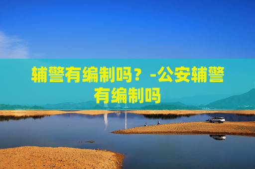 辅警有编制吗？-公安辅警有编制吗