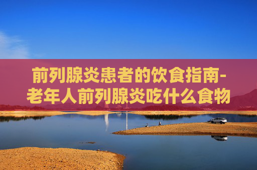 前列腺炎患者的饮食指南-老年人前列腺炎吃什么食物好