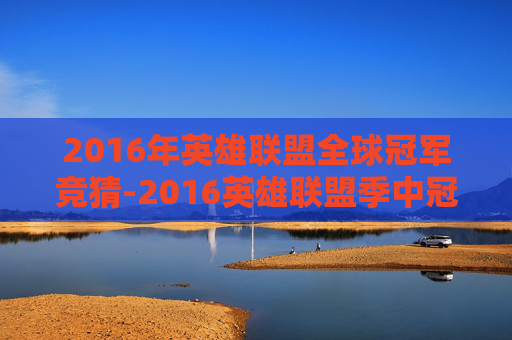 2016年英雄联盟全球冠军竞猜-2016英雄联盟季中冠军赛