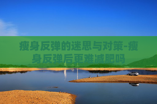 瘦身反弹的迷思与对策-瘦身反弹后更难减肥吗