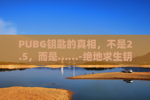 PUBG钥匙的真相，不是2.5，而是……-绝地求生钥匙多少钱