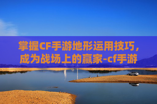 掌握CF手游地形运用技巧，成为战场上的赢家-cf手游地图是怎么设计的