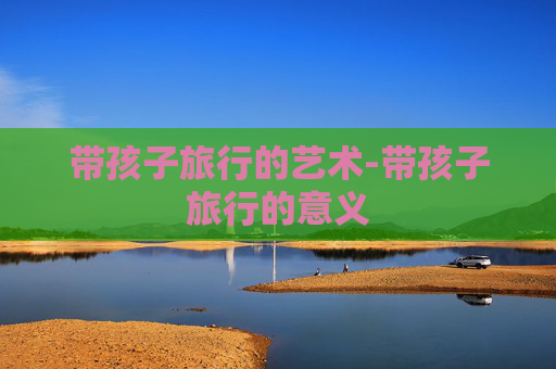 带孩子旅行的艺术-带孩子旅行的意义