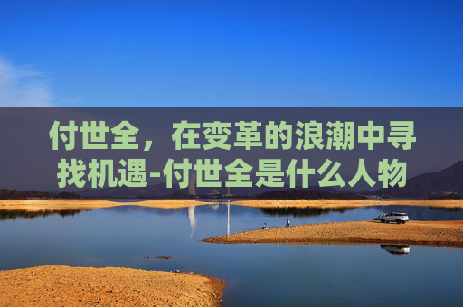 付世全，在变革的浪潮中寻找机遇-付世全是什么人物