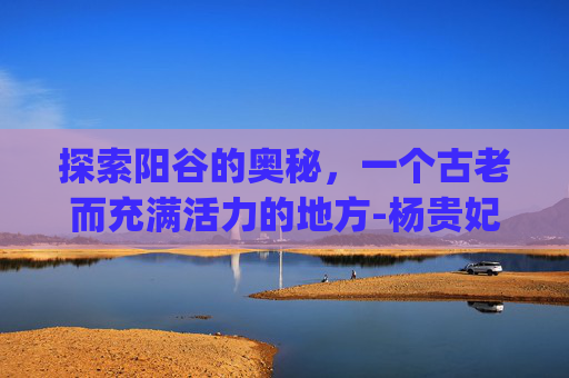 探索阳谷的奥秘，一个古老而充满活力的地方-杨贵妃(台湾绝版)电影