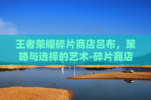 王者荣耀碎片商店吕布，策略与选择的艺术-碎片商店吕布值得换