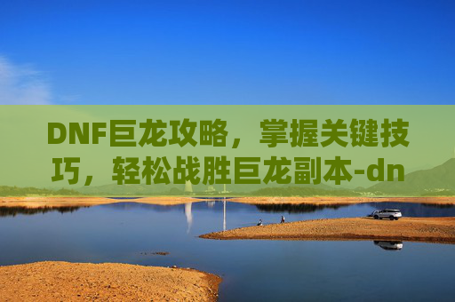 DNF巨龙攻略，掌握关键技巧，轻松战胜巨龙副本-dnf巨龙在哪里刷