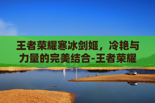 王者荣耀寒冰剑姬，冷艳与力量的完美结合-王者荣耀寒冰剑姬图片