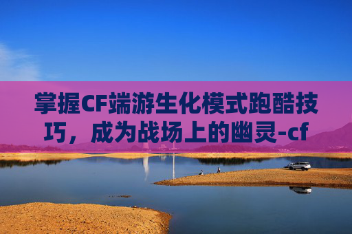 掌握CF端游生化模式跑酷技巧，成为战场上的幽灵-cf端游生化跑酷技巧大全