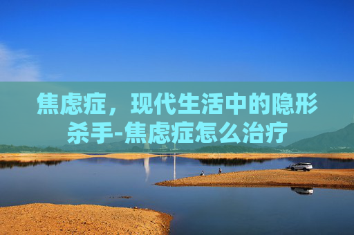 焦虑症，现代生活中的隐形杀手-焦虑症怎么治疗