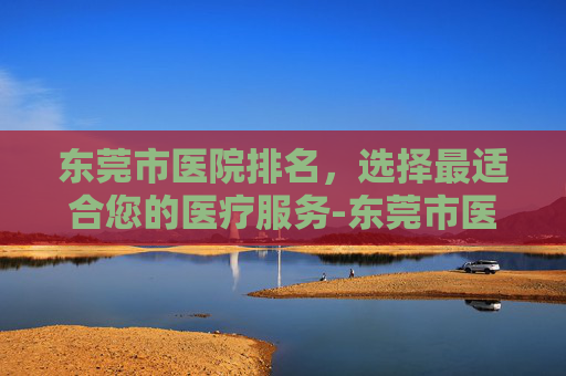 东莞市医院排名，选择最适合您的医疗服务-东莞市医院排名一览表