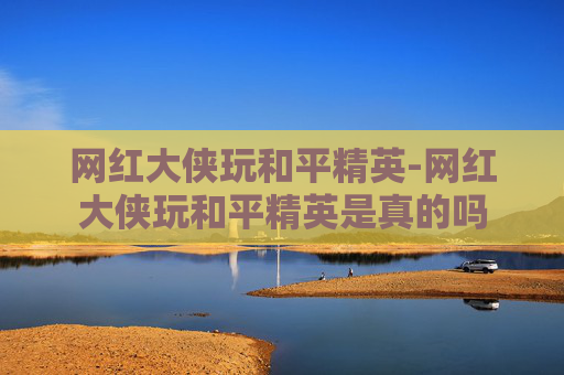 网红大侠玩和平精英-网红大侠玩和平精英是真的吗