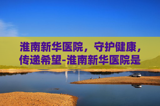 淮南新华医院，守护健康，传递希望-淮南新华医院是几级医院
