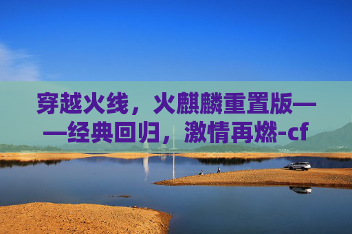 穿越火线，火麒麟重置版——经典回归，激情再燃-cf端游火麒麟