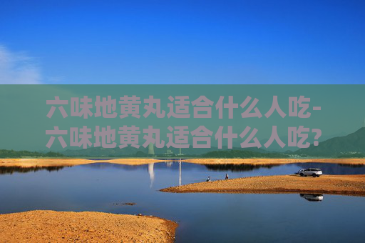 六味地黄丸适合什么人吃-六味地黄丸适合什么人吃?
