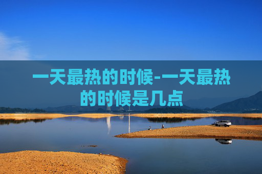 一天最热的时候-一天最热的时候是几点
