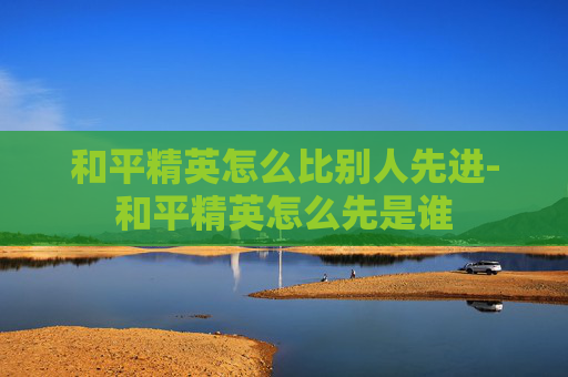 和平精英怎么比别人先进-和平精英怎么先是谁
